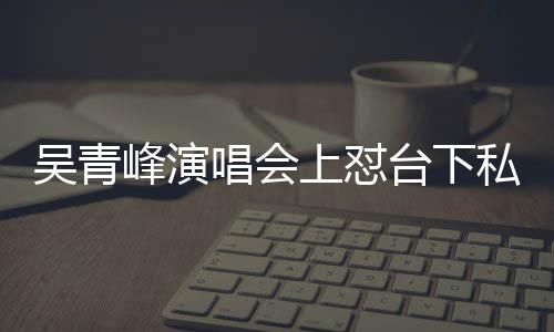 下去峰演粉你的台下脸就唱会唱不吴青上怼私生看到